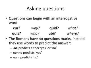 Asking questions
• Questions can begin with an interrogative
word
cur? why? quid? what?
quis? who? ubi? where?
• The Romans have no questions marks, instead
they use words to predict the answer:
– -ne predicts either ‘yes’ or ‘no’
– nonne predicts ‘yes’
– num predicts ‘no’
 