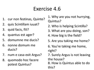 Exercise 4.6
1. cur non festinas, Quinte?
2. quis Scintillam iuuat?
3. quid facis, fili?
4. quantus est ager?
5. domumne me ducis?
6. nonne domum me
ducis?
7. num e casa exit Argus?
8. quomodo hoc facere
potest Quintus?
1. Why are you not hurrying,
Quintus?
2. Who is helping Scintilla?
3. What are you doing, son?
4. How big is the field?
5. Are you taking me home?
6. You’re taking me home,
right?
7. Surely Argus is not leaving
the house?
8. How is Quintus able to do
this?
 