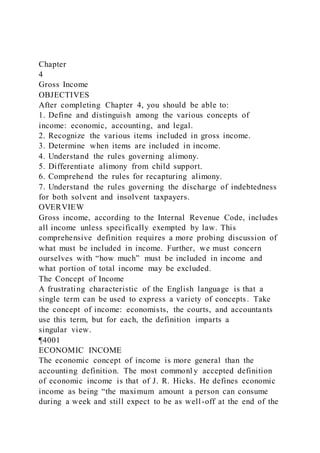 Chapter
4
Gross Income
OBJECTIVES
After completing Chapter 4, you should be able to:
1. Define and distinguish among the various concepts of
income: economic, accounting, and legal.
2. Recognize the various items included in gross income.
3. Determine when items are included in income.
4. Understand the rules governing alimony.
5. Differentiate alimony from child support.
6. Comprehend the rules for recapturing alimony.
7. Understand the rules governing the discharge of indebtedness
for both solvent and insolvent taxpayers.
OVERVIEW
Gross income, according to the Internal Revenue Code, includes
all income unless specifically exempted by law. This
comprehensive definition requires a more probing discussion of
what must be included in income. Further, we must concern
ourselves with “how much” must be included in income and
what portion of total income may be excluded.
The Concept of Income
A frustrating characteristic of the English language is that a
single term can be used to express a variety of concepts. Take
the concept of income: economists, the courts, and accountants
use this term, but for each, the definition imparts a
singular view.
¶4001
ECONOMIC INCOME
The economic concept of income is more general than the
accounting definition. The most commonl y accepted definition
of economic income is that of J. R. Hicks. He defines economic
income as being “the maximum amount a person can consume
during a week and still expect to be as well-off at the end of the
 