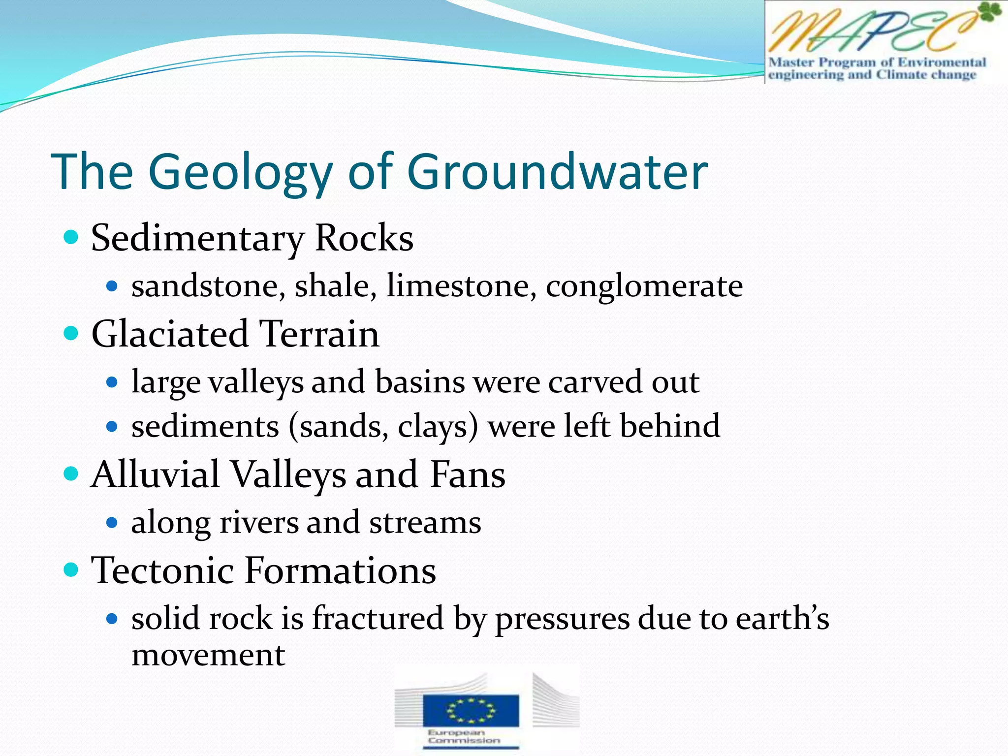 The Geology of Groundwater
 Sedimentary Rocks
 sandstone, shale, limestone, conglomerate
 Glaciated Terrain
 large valleys and basins were carved out
 sediments (sands, clays) were left behind
 Alluvial Valleys and Fans
 along rivers and streams
 Tectonic Formations
 solid rock is fractured by pressures due to earth’s
movement
 
