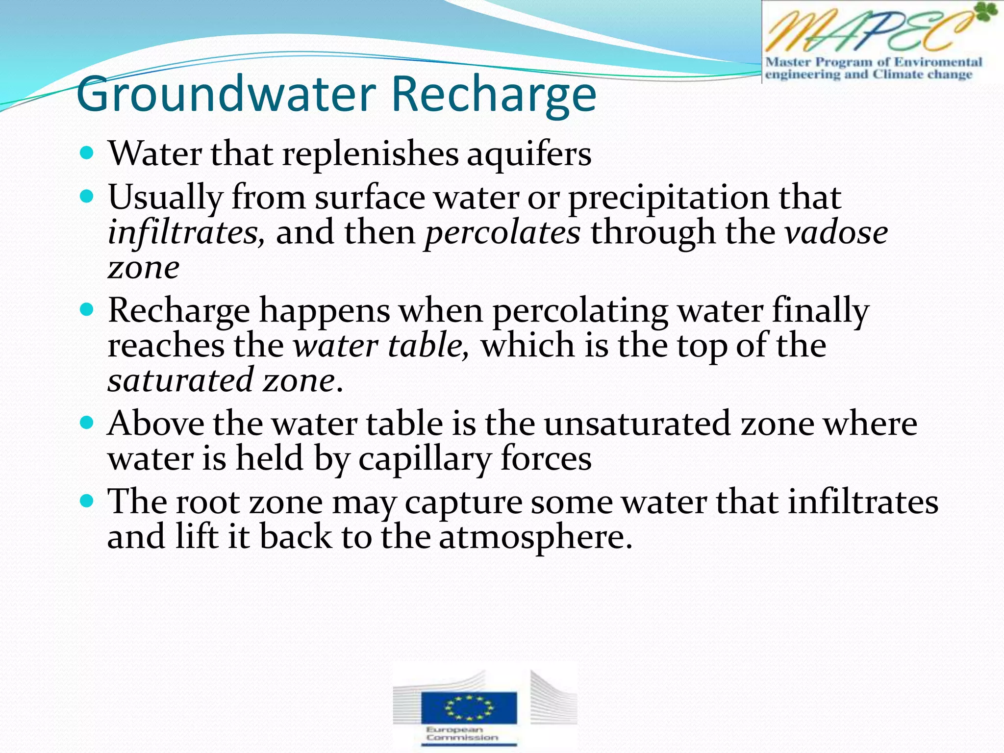 Groundwater Recharge
 Water that replenishes aquifers
 Usually from surface water or precipitation that
infiltrates, and then percolates through the vadose
zone
 Recharge happens when percolating water finally
reaches the water table, which is the top of the
saturated zone.
 Above the water table is the unsaturated zone where
water is held by capillary forces
 The root zone may capture some water that infiltrates
and lift it back to the atmosphere.
 