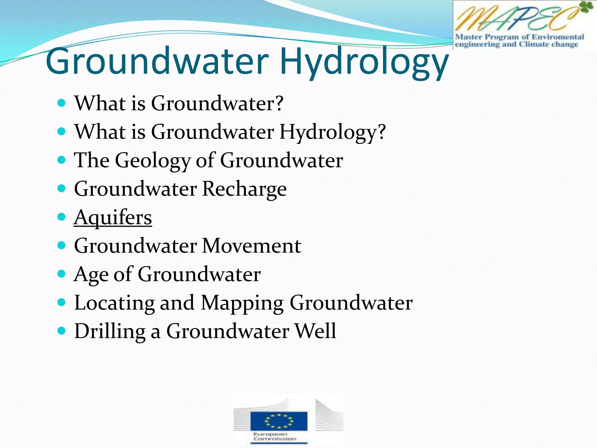 Groundwater Hydrology
 What is Groundwater?
 What is Groundwater Hydrology?
 The Geology of Groundwater
 Groundwater Recharge
 Aquifers
 Groundwater Movement
 Age of Groundwater
 Locating and Mapping Groundwater
 Drilling a Groundwater Well
 