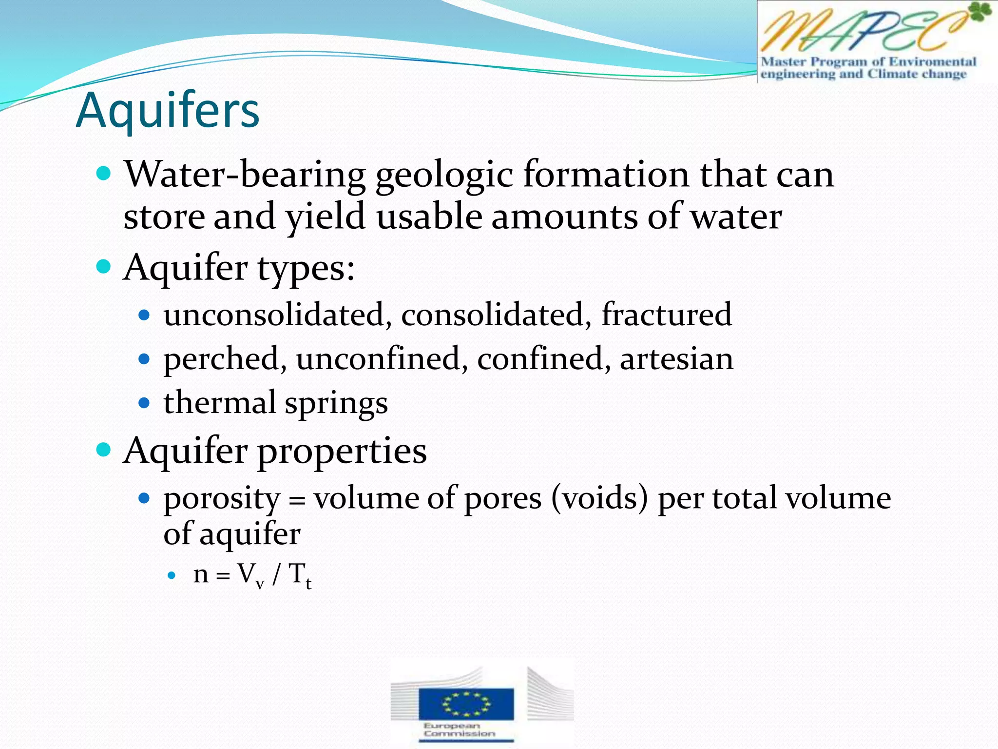 Aquifers
 Water-bearing geologic formation that can
store and yield usable amounts of water
 Aquifer types:
 unconsolidated, consolidated, fractured
 perched, unconfined, confined, artesian
 thermal springs
 Aquifer properties
 porosity = volume of pores (voids) per total volume
of aquifer
 n = Vv / Tt
 