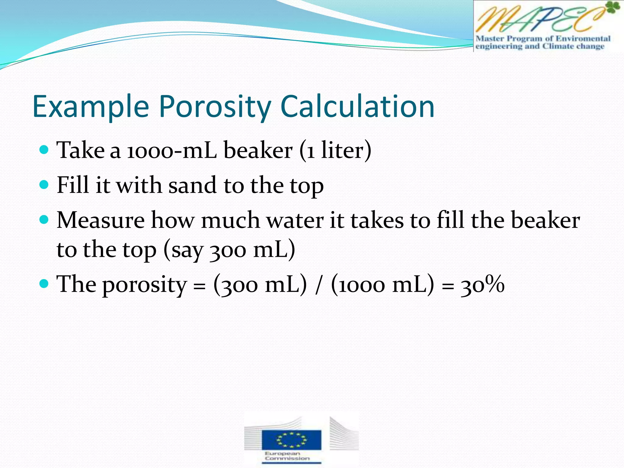 Example Porosity Calculation
 Take a 1000-mL beaker (1 liter)
 Fill it with sand to the top
 Measure how much water it takes to fill the beaker
to the top (say 300 mL)
 The porosity = (300 mL) / (1000 mL) = 30%
 