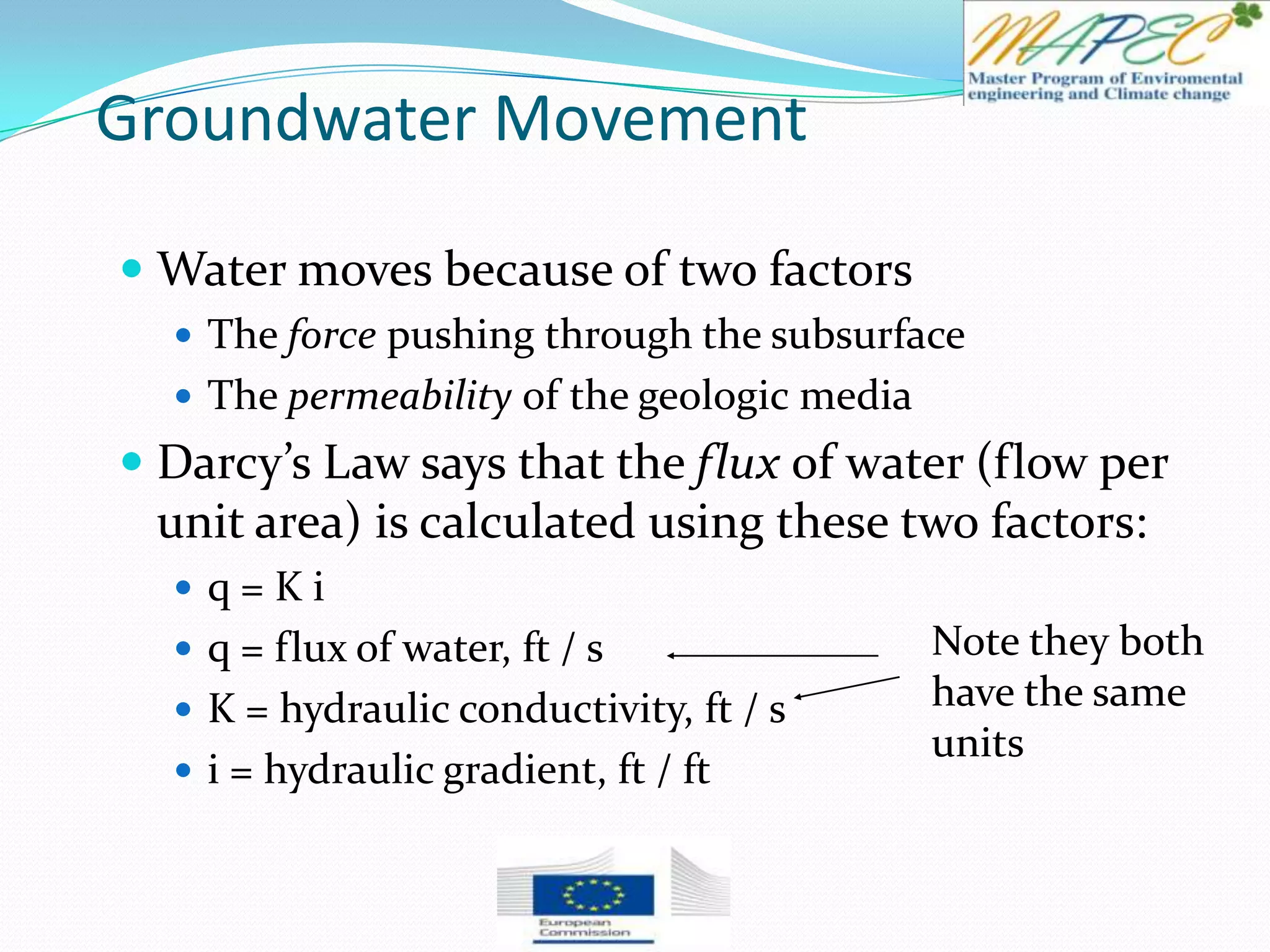 Groundwater Movement
 Water moves because of two factors
 The force pushing through the subsurface
 The permeability of the geologic media
 Darcy’s Law says that the flux of water (flow per
unit area) is calculated using these two factors:
 q = K i
 q = flux of water, ft / s
 K = hydraulic conductivity, ft / s
 i = hydraulic gradient, ft / ft
Note they both
have the same
units
 