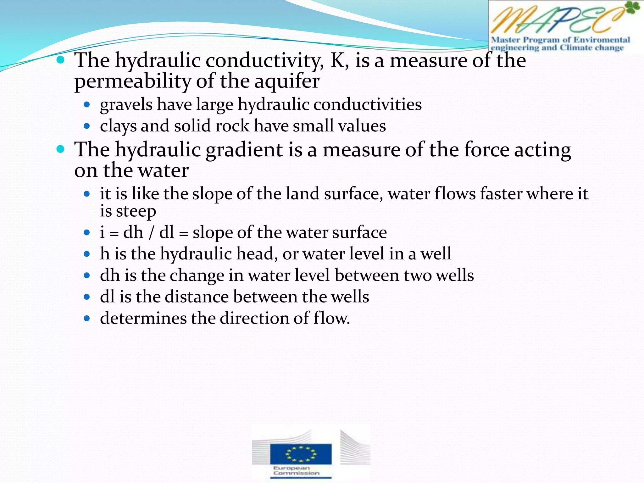  The hydraulic conductivity, K, is a measure of the
permeability of the aquifer
 gravels have large hydraulic conductivities
 clays and solid rock have small values
 The hydraulic gradient is a measure of the force acting
on the water
 it is like the slope of the land surface, water flows faster where it
is steep
 i = dh / dl = slope of the water surface
 h is the hydraulic head, or water level in a well
 dh is the change in water level between two wells
 dl is the distance between the wells
 determines the direction of flow.
 