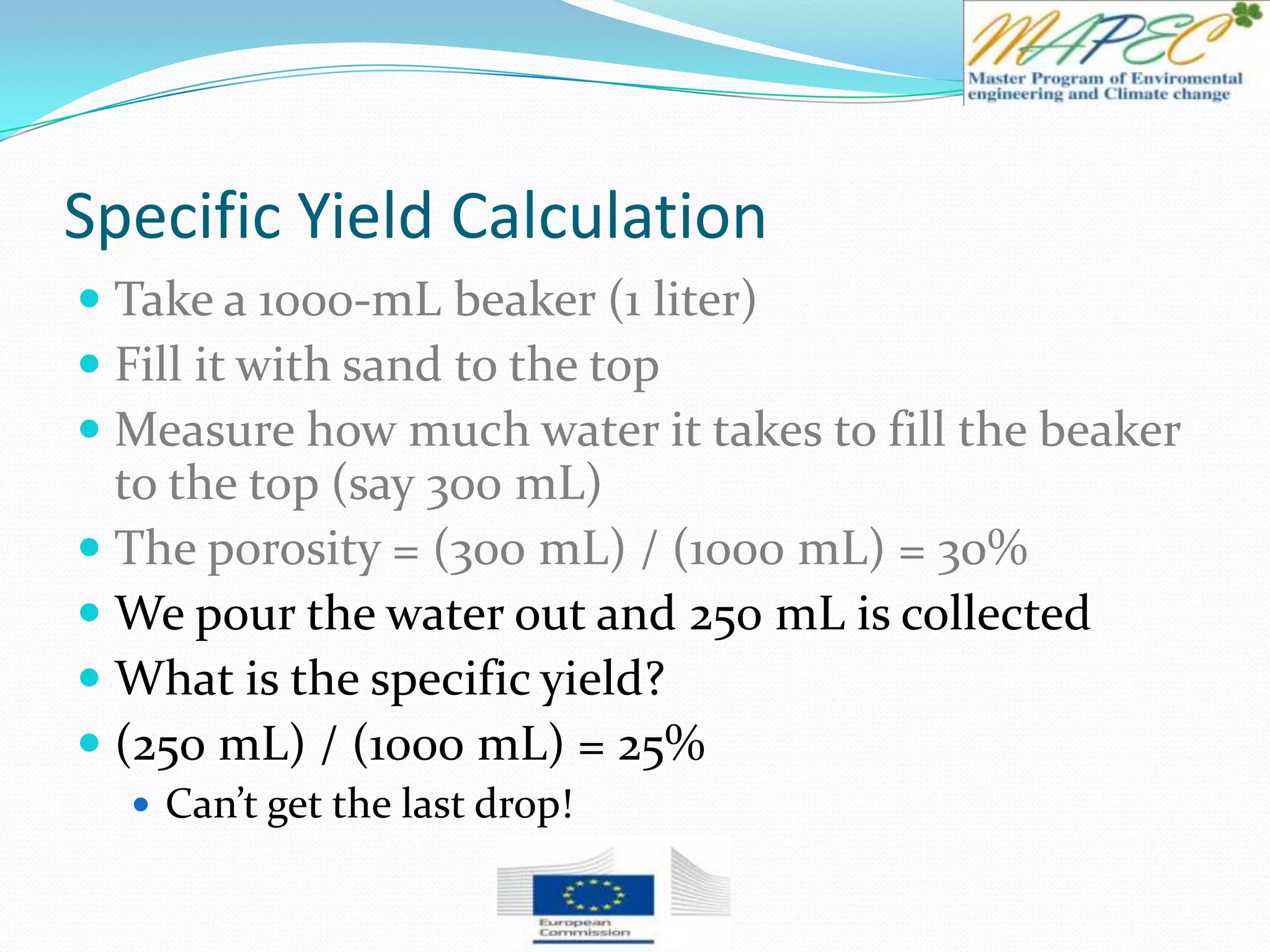 Specific Yield Calculation
 Take a 1000-mL beaker (1 liter)
 Fill it with sand to the top
 Measure how much water it takes to fill the beaker
to the top (say 300 mL)
 The porosity = (300 mL) / (1000 mL) = 30%
 We pour the water out and 250 mL is collected
 What is the specific yield?
 (250 mL) / (1000 mL) = 25%
 Can’t get the last drop!
 