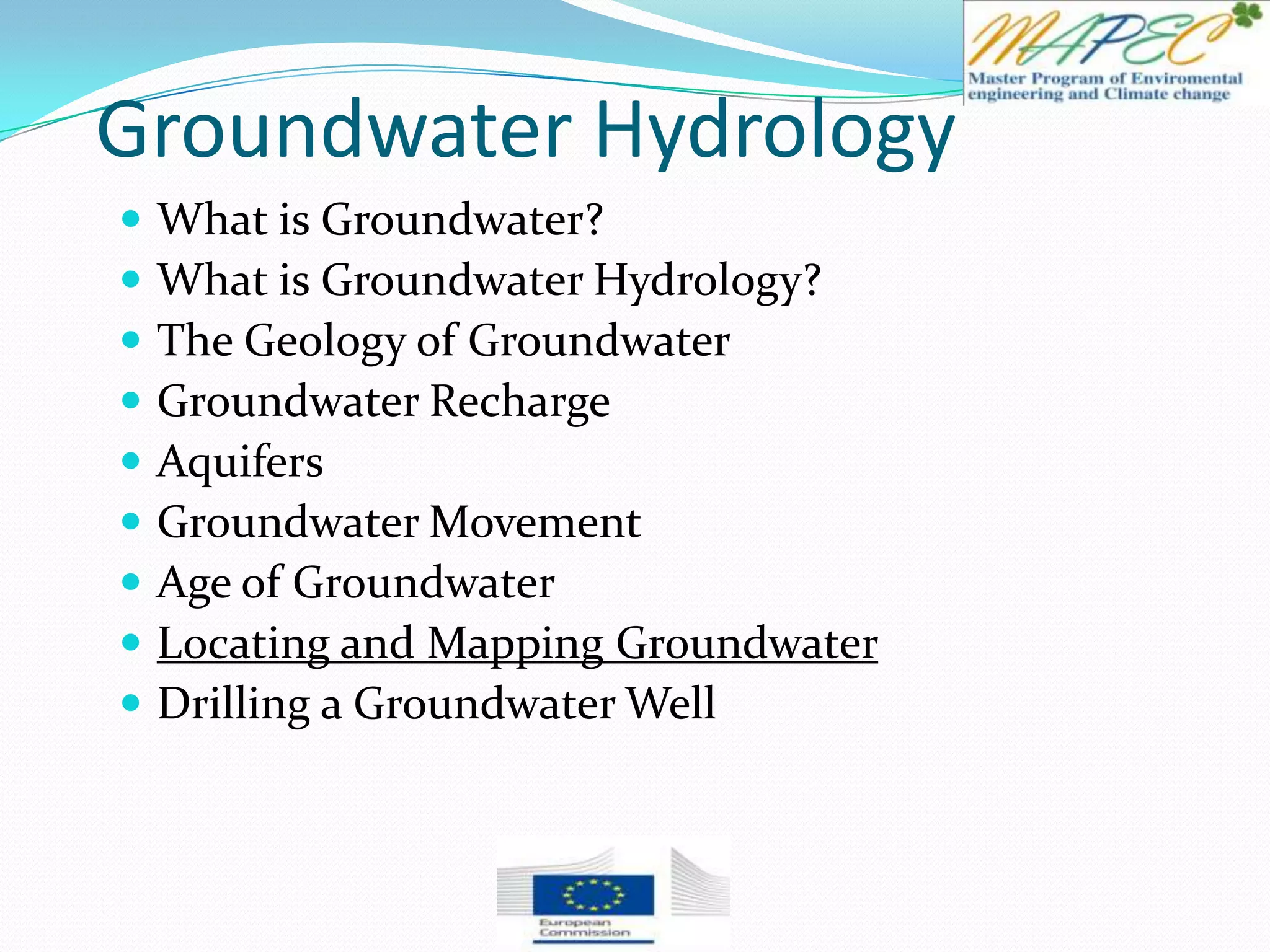Groundwater Hydrology
 What is Groundwater?
 What is Groundwater Hydrology?
 The Geology of Groundwater
 Groundwater Recharge
 Aquifers
 Groundwater Movement
 Age of Groundwater
 Locating and Mapping Groundwater
 Drilling a Groundwater Well
 