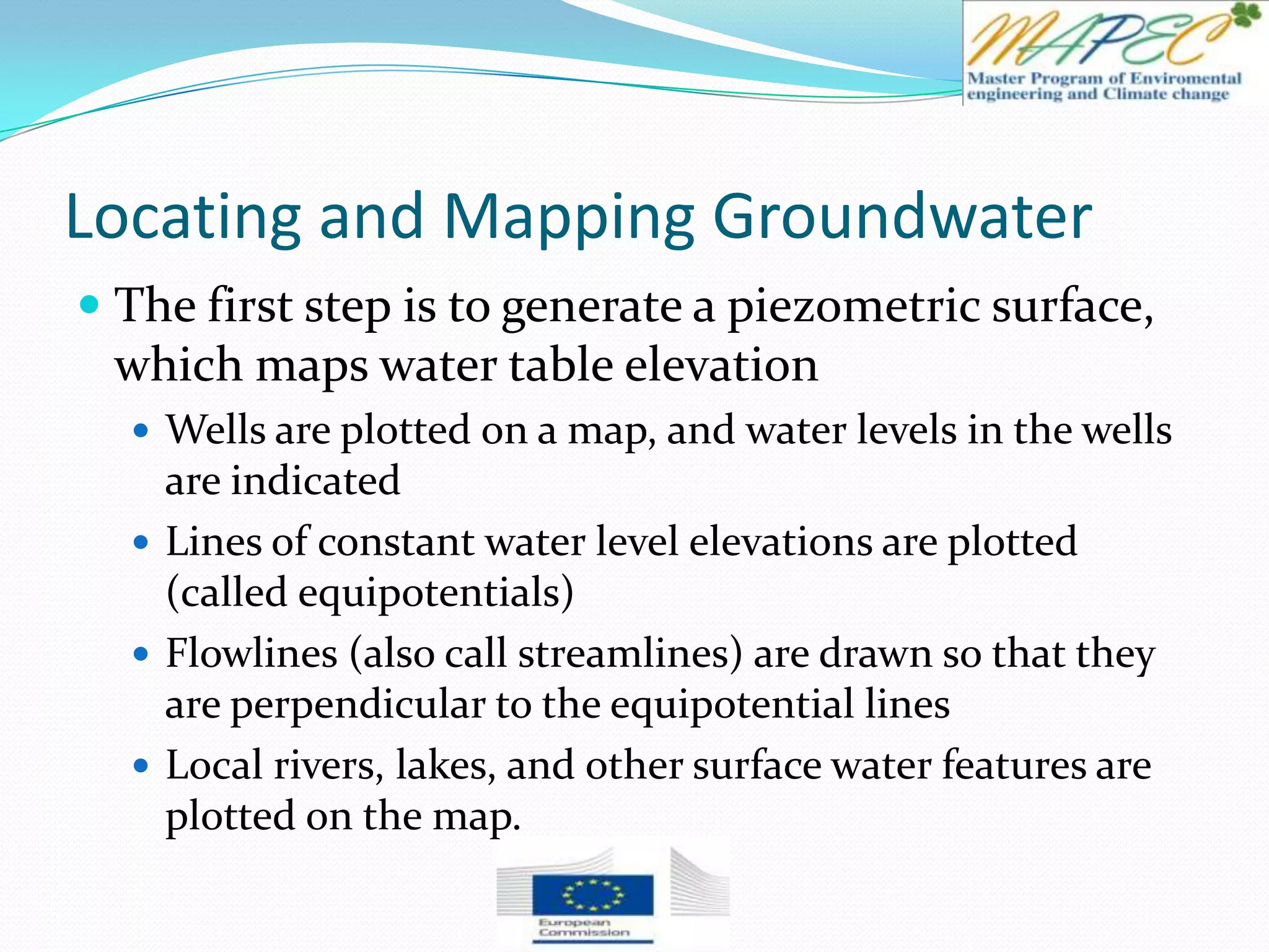 Locating and Mapping Groundwater
 The first step is to generate a piezometric surface,
which maps water table elevation
 Wells are plotted on a map, and water levels in the wells
are indicated
 Lines of constant water level elevations are plotted
(called equipotentials)
 Flowlines (also call streamlines) are drawn so that they
are perpendicular to the equipotential lines
 Local rivers, lakes, and other surface water features are
plotted on the map.
 