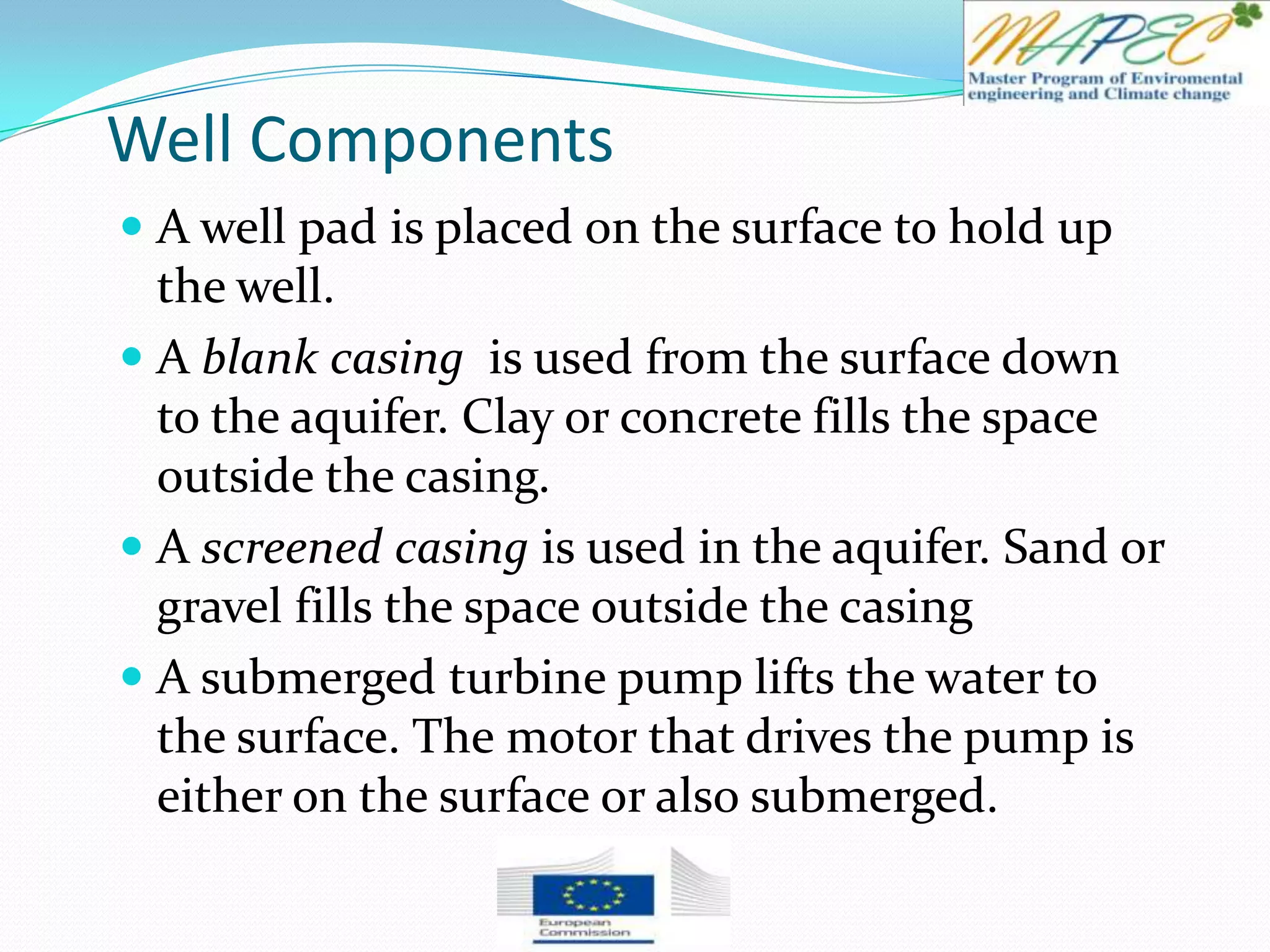 Well Components
 A well pad is placed on the surface to hold up
the well.
 A blank casing is used from the surface down
to the aquifer. Clay or concrete fills the space
outside the casing.
 A screened casing is used in the aquifer. Sand or
gravel fills the space outside the casing
 A submerged turbine pump lifts the water to
the surface. The motor that drives the pump is
either on the surface or also submerged.
 