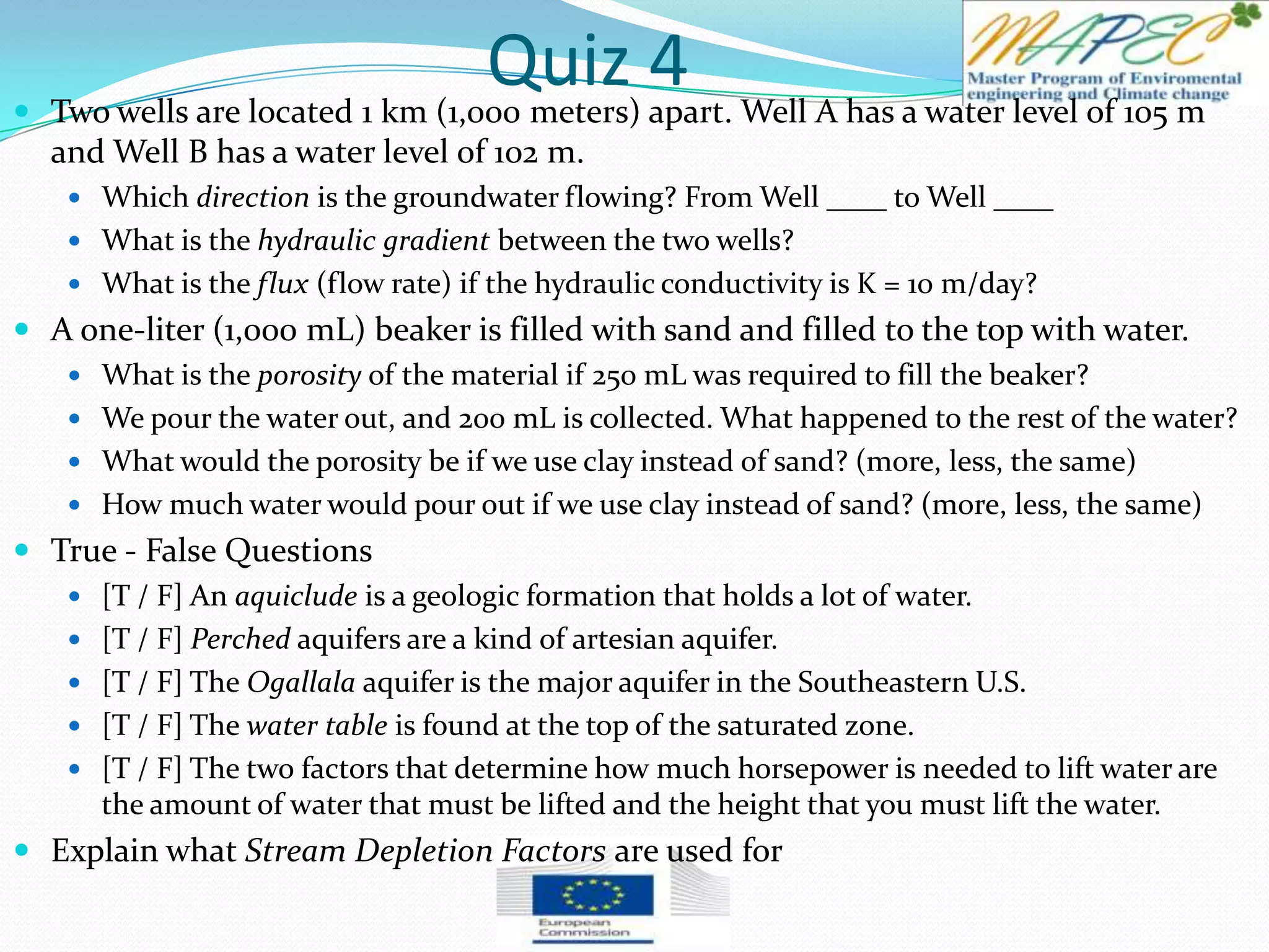 Quiz 4 Two wells are located 1 km (1,000 meters) apart. Well A has a water level of 105 m
and Well B has a water level of 102 m.
 Which direction is the groundwater flowing? From Well ____ to Well ____
 What is the hydraulic gradient between the two wells?
 What is the flux (flow rate) if the hydraulic conductivity is K = 10 m/day?
 A one-liter (1,000 mL) beaker is filled with sand and filled to the top with water.
 What is the porosity of the material if 250 mL was required to fill the beaker?
 We pour the water out, and 200 mL is collected. What happened to the rest of the water?
 What would the porosity be if we use clay instead of sand? (more, less, the same)
 How much water would pour out if we use clay instead of sand? (more, less, the same)
 True - False Questions
 [T / F] An aquiclude is a geologic formation that holds a lot of water.
 [T / F] Perched aquifers are a kind of artesian aquifer.
 [T / F] The Ogallala aquifer is the major aquifer in the Southeastern U.S.
 [T / F] The water table is found at the top of the saturated zone.
 [T / F] The two factors that determine how much horsepower is needed to lift water are
the amount of water that must be lifted and the height that you must lift the water.
 Explain what Stream Depletion Factors are used for
 