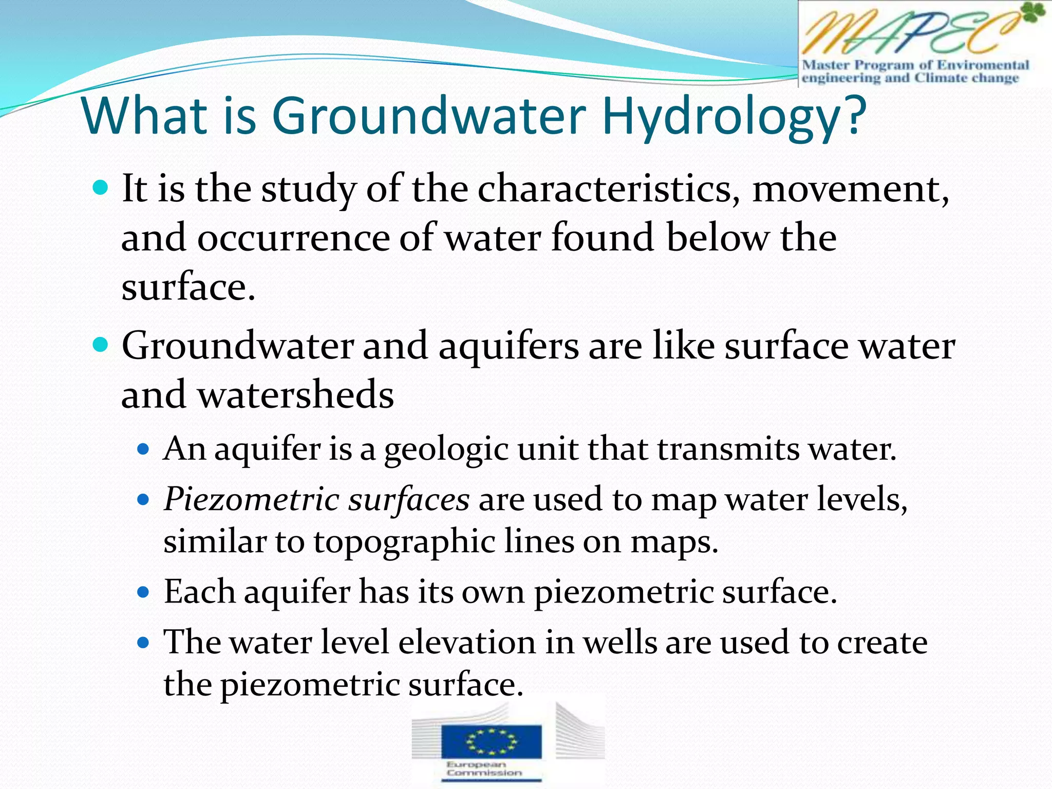 What is Groundwater Hydrology?
 It is the study of the characteristics, movement,
and occurrence of water found below the
surface.
 Groundwater and aquifers are like surface water
and watersheds
 An aquifer is a geologic unit that transmits water.
 Piezometric surfaces are used to map water levels,
similar to topographic lines on maps.
 Each aquifer has its own piezometric surface.
 The water level elevation in wells are used to create
the piezometric surface.
 