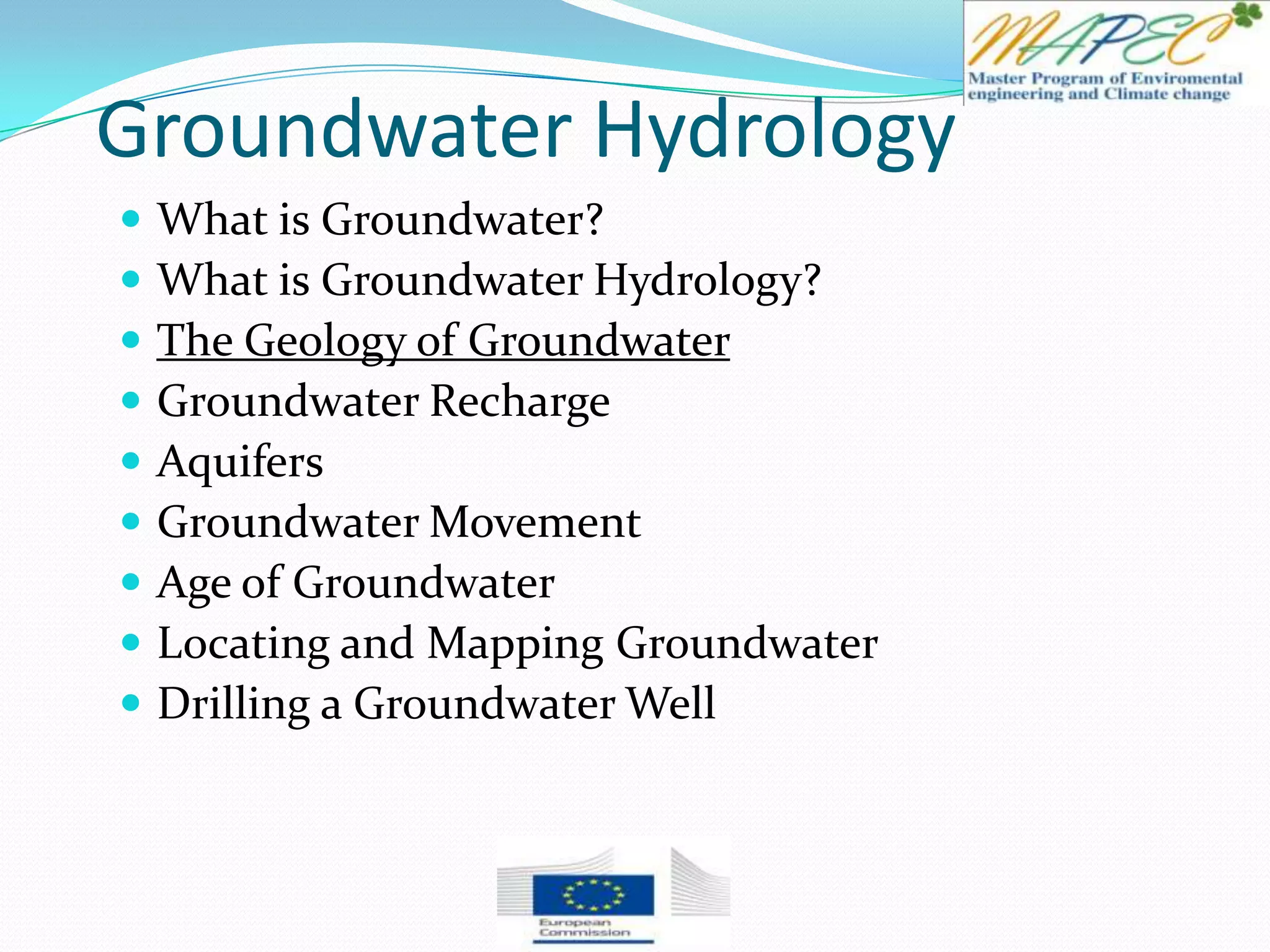 Groundwater Hydrology
 What is Groundwater?
 What is Groundwater Hydrology?
 The Geology of Groundwater
 Groundwater Recharge
 Aquifers
 Groundwater Movement
 Age of Groundwater
 Locating and Mapping Groundwater
 Drilling a Groundwater Well
 
