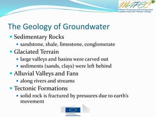 The Geology of Groundwater
 Sedimentary Rocks
 sandstone, shale, limestone, conglomerate
 Glaciated Terrain
 large valleys and basins were carved out
 sediments (sands, clays) were left behind
 Alluvial Valleys and Fans
 along rivers and streams
 Tectonic Formations
 solid rock is fractured by pressures due to earth’s
movement
 
