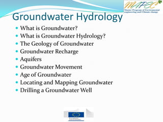 Groundwater Hydrology
 What is Groundwater?
 What is Groundwater Hydrology?
 The Geology of Groundwater
 Groundwater Recharge
 Aquifers
 Groundwater Movement
 Age of Groundwater
 Locating and Mapping Groundwater
 Drilling a Groundwater Well
 