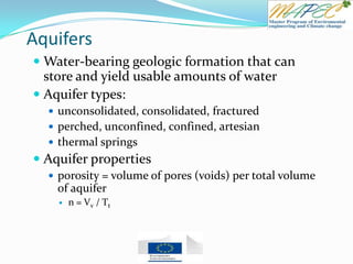 Aquifers
 Water-bearing geologic formation that can
store and yield usable amounts of water
 Aquifer types:
 unconsolidated, consolidated, fractured
 perched, unconfined, confined, artesian
 thermal springs
 Aquifer properties
 porosity = volume of pores (voids) per total volume
of aquifer
 n = Vv / Tt
 
