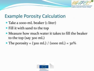 Example Porosity Calculation
 Take a 1000-mL beaker (1 liter)
 Fill it with sand to the top
 Measure how much water it takes to fill the beaker
to the top (say 300 mL)
 The porosity = (300 mL) / (1000 mL) = 30%
 