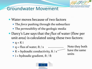 Groundwater Movement
 Water moves because of two factors
 The force pushing through the subsurface
 The permeability of the geologic media
 Darcy’s Law says that the flux of water (flow per
unit area) is calculated using these two factors:
 q = K i
 q = flux of water, ft / s
 K = hydraulic conductivity, ft / s
 i = hydraulic gradient, ft / ft
Note they both
have the same
units
 