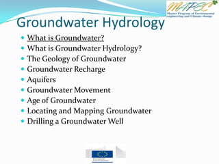 Groundwater Hydrology
 What is Groundwater?
 What is Groundwater Hydrology?
 The Geology of Groundwater
 Groundwater Recharge
 Aquifers
 Groundwater Movement
 Age of Groundwater
 Locating and Mapping Groundwater
 Drilling a Groundwater Well
 