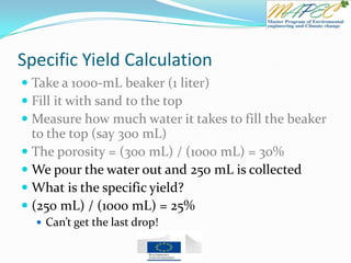 Specific Yield Calculation
 Take a 1000-mL beaker (1 liter)
 Fill it with sand to the top
 Measure how much water it takes to fill the beaker
to the top (say 300 mL)
 The porosity = (300 mL) / (1000 mL) = 30%
 We pour the water out and 250 mL is collected
 What is the specific yield?
 (250 mL) / (1000 mL) = 25%
 Can’t get the last drop!
 