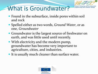 What is Groundwater?
 Found in the subsurface, inside pores within soil
and rock
 Spelled either as two words, Ground Water, or as
one, Groundwater
 Groundwater is the largest source of freshwater on
earth, and was little used until recently.
 With electricity and the modern pump,
groundwater has become very important to
agriculture, cities, and industries.
 It is usually much cleaner than surface water.
 