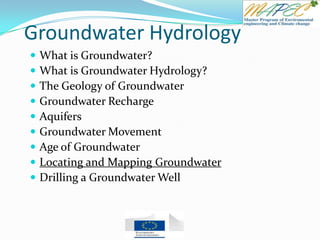 Groundwater Hydrology
 What is Groundwater?
 What is Groundwater Hydrology?
 The Geology of Groundwater
 Groundwater Recharge
 Aquifers
 Groundwater Movement
 Age of Groundwater
 Locating and Mapping Groundwater
 Drilling a Groundwater Well
 