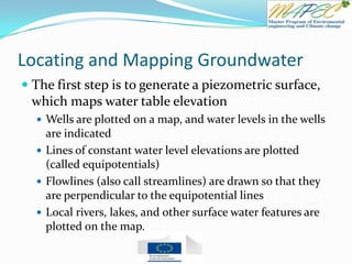 Locating and Mapping Groundwater
 The first step is to generate a piezometric surface,
which maps water table elevation
 Wells are plotted on a map, and water levels in the wells
are indicated
 Lines of constant water level elevations are plotted
(called equipotentials)
 Flowlines (also call streamlines) are drawn so that they
are perpendicular to the equipotential lines
 Local rivers, lakes, and other surface water features are
plotted on the map.
 