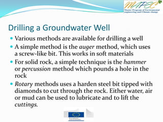 Drilling a Groundwater Well
 Various methods are available for drilling a well
 A simple method is the auger method, which uses
a screw-like bit. This works in soft materials
 For solid rock, a simple technique is the hammer
or percussion method which pounds a hole in the
rock
 Rotary methods uses a harden steel bit tipped with
diamonds to cut through the rock. Either water, air
or mud can be used to lubricate and to lift the
cuttings.
 