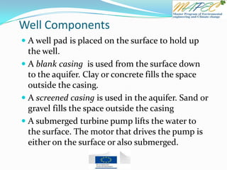 Well Components
 A well pad is placed on the surface to hold up
the well.
 A blank casing is used from the surface down
to the aquifer. Clay or concrete fills the space
outside the casing.
 A screened casing is used in the aquifer. Sand or
gravel fills the space outside the casing
 A submerged turbine pump lifts the water to
the surface. The motor that drives the pump is
either on the surface or also submerged.
 