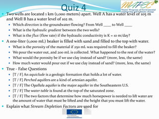 Quiz 4 Two wells are located 1 km (1,000 meters) apart. Well A has a water level of 105 m
and Well B has a water level of 102 m.
 Which direction is the groundwater flowing? From Well ____ to Well ____
 What is the hydraulic gradient between the two wells?
 What is the flux (flow rate) if the hydraulic conductivity is K = 10 m/day?
 A one-liter (1,000 mL) beaker is filled with sand and filled to the top with water.
 What is the porosity of the material if 250 mL was required to fill the beaker?
 We pour the water out, and 200 mL is collected. What happened to the rest of the water?
 What would the porosity be if we use clay instead of sand? (more, less, the same)
 How much water would pour out if we use clay instead of sand? (more, less, the same)
 True - False Questions
 [T / F] An aquiclude is a geologic formation that holds a lot of water.
 [T / F] Perched aquifers are a kind of artesian aquifer.
 [T / F] The Ogallala aquifer is the major aquifer in the Southeastern U.S.
 [T / F] The water table is found at the top of the saturated zone.
 [T / F] The two factors that determine how much horsepower is needed to lift water are
the amount of water that must be lifted and the height that you must lift the water.
 Explain what Stream Depletion Factors are used for
 
