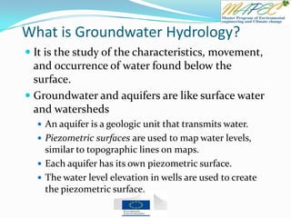 What is Groundwater Hydrology?
 It is the study of the characteristics, movement,
and occurrence of water found below the
surface.
 Groundwater and aquifers are like surface water
and watersheds
 An aquifer is a geologic unit that transmits water.
 Piezometric surfaces are used to map water levels,
similar to topographic lines on maps.
 Each aquifer has its own piezometric surface.
 The water level elevation in wells are used to create
the piezometric surface.
 