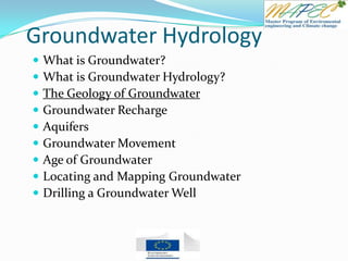 Groundwater Hydrology
 What is Groundwater?
 What is Groundwater Hydrology?
 The Geology of Groundwater
 Groundwater Recharge
 Aquifers
 Groundwater Movement
 Age of Groundwater
 Locating and Mapping Groundwater
 Drilling a Groundwater Well
 