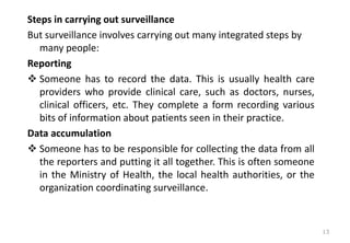 Steps in carrying out surveillance
But surveillance involves carrying out many integrated steps by
many people:
Reporting
❖ Someone has to record the data. This is usually health care
providers who provide clinical care, such as doctors, nurses,
clinical officers, etc. They complete a form recording various
bits of information about patients seen in their practice.
Data accumulation
❖ Someone has to be responsible for collecting the data from all
the reporters and putting it all together. This is often someone
in the Ministry of Health, the local health authorities, or the
organization coordinating surveillance.
13
 
