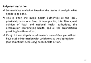 Judgment and action
❖ Someone has to decide, based on the results of analysis, what
needs to be done.
❖ This is often the public health authorities at the local,
provincial, or national level. In emergencies, it is often a joint
opinion of local and national health authorities, the
organization coordinating health, and all the organizations
providing health services.
❖ If any of these steps break down or is unavailable, you will not
have usable information with which to take the appropriate
(and sometimes necessary) public health action.
15
 