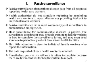 I. Passive surveillance
❖ Passive surveillance often gathers disease data from all potential
reporting health care workers.
❖ Health authorities do not stimulate reporting by reminding
health care workers to report disease nor providing feedback to
individual health workers.
❖ Passive surveillance is the most common type of surveillance in
humanitarian emergencies.
❖ Most surveillance for communicable diseases is passive. The
surveillance coordinator may provide training to health workers
in how to complete the surveillance forms, and may even send
someone to periodically collect forms from health facilities.
❖ But little attention is given to individual health workers who
report the information.
❖ The data requested of each health worker is minimal.
❖ Nonetheless, passive surveillance is often incomplete because
there are few incentives for health workers to report.
17
 