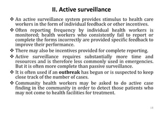 II. Active surveillance
❖ An active surveillance system provides stimulus to health care
workers in the form of individual feedback or other incentives.
❖ Often reporting frequency by individual health workers is
monitored; health workers who consistently fail to report or
complete the forms incorrectly are provided specific feedback to
improve their performance.
❖ There may also be incentives provided for complete reporting.
❖ Active surveillance requires substantially more time and
resources and is therefore less commonly used in emergencies.
But it is often more complete than passive surveillance.
❖ It is often used if an outbreak has begun or is suspected to keep
close track of the number of cases.
❖ Community health workers may be asked to do active case
finding in the community in order to detect those patients who
may not come to health facilities for treatment.
18
 