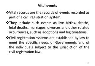 Vital events
❖Vital records are the records of events recorded as
part of a civil registration system.
❖They include such events as live births, deaths,
fetal deaths, marriages, divorces and other related
occurrences, such as adoptions and legitimations.
❖Civil registration systems are established by law to
meet the specific needs of Governments and of
the individuals subject to the jurisdiction of the
civil registration law.
20
 