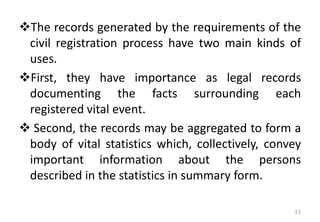❖The records generated by the requirements of the
civil registration process have two main kinds of
uses.
❖First, they have importance as legal records
documenting the facts surrounding each
registered vital event.
❖ Second, the records may be aggregated to form a
body of vital statistics which, collectively, convey
important information about the persons
described in the statistics in summary form.
21
 