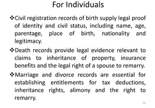 For Individuals
❖Civil registration records of birth supply legal proof
of identity and civil status, including name, age,
parentage, place of birth, nationality and
legitimacy.
❖Death records provide legal evidence relevant to
claims to inheritance of property, insurance
benefits and the legal right of a spouse to remarry.
❖Marriage and divorce records are essential for
establishing entitlements for tax deductions,
inheritance rights, alimony and the right to
remarry.
22
 