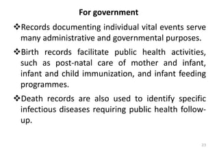 For government
❖Records documenting individual vital events serve
many administrative and governmental purposes.
❖Birth records facilitate public health activities,
such as post-natal care of mother and infant,
infant and child immunization, and infant feeding
programmes.
❖Death records are also used to identify specific
infectious diseases requiring public health follow-
up.
23
 
