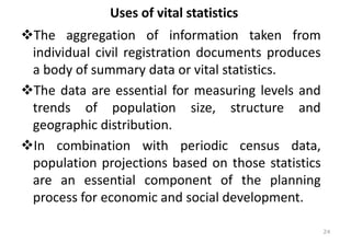 Uses of vital statistics
❖The aggregation of information taken from
individual civil registration documents produces
a body of summary data or vital statistics.
❖The data are essential for measuring levels and
trends of population size, structure and
geographic distribution.
❖In combination with periodic census data,
population projections based on those statistics
are an essential component of the planning
process for economic and social development.
24
 