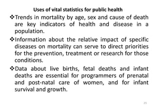 Uses of vital statistics for public health
❖Trends in mortality by age, sex and cause of death
are key indicators of health and disease in a
population.
❖Information about the relative impact of specific
diseases on mortality can serve to direct priorities
for the prevention, treatment or research for those
conditions.
❖Data about live births, fetal deaths and infant
deaths are essential for programmers of prenatal
and post-natal care of women, and for infant
survival and growth.
25
 