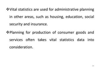 ❖Vital statistics are used for administrative planning
in other areas, such as housing, education, social
security and insurance.
❖Planning for production of consumer goods and
services often takes vital statistics data into
consideration.
26
 