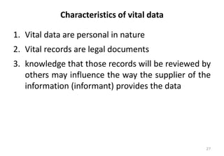 Characteristics of vital data
1. Vital data are personal in nature
2. Vital records are legal documents
3. knowledge that those records will be reviewed by
others may influence the way the supplier of the
information (informant) provides the data
27
 