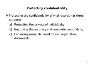 Protecting confidentiality
❖Protecting the confidentiality of vital records has three
purposes:
a) Protecting the privacy of individuals;
b) Improving the accuracy and completeness of data;
c) Enhancing research based on civil registration
documents
28
 