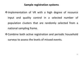 Sample registration systems
❖Implementation of VR with a high degree of resource
input and quality control in a selected number of
population clusters that are randomly selected from a
national sampling frame.
❖Combine both active registration and periodic household
surveys to assess the levels of missed events.
30
 