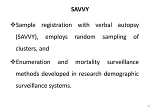 SAVVY
❖Sample registration with verbal autopsy
(SAVVY), employs random sampling of
clusters, and
❖Enumeration and mortality surveillance
methods developed in research demographic
surveillance systems.
31
 