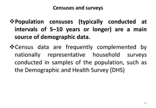 Censuses and surveys
❖Population censuses (typically conducted at
intervals of 5–10 years or longer) are a main
source of demographic data.
❖Census data are frequently complemented by
nationally representative household surveys
conducted in samples of the population, such as
the Demographic and Health Survey (DHS)
32
 
