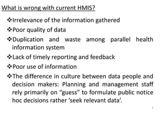 What is wrong with current HMIS?
❖Irrelevance of the information gathered
❖Poor quality of data
❖Duplication and waste among parallel health
information system
❖Lack of timely reporting and feedback
❖Poor use of information
❖The difference in culture between data people and
decision makers: Planning and management staff
rely primarily on “guess” to formulate public notice
hoc decisions rather ‘seek relevant data’.
4
 