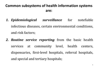 Common subsystems of health information systems
are:
1. Epidemiological surveillance for notefiable
infectious diseases, certain environmental conditions,
and risk factors;
2. Routine service reporting from the basic health
services at community level, health centers,
dispensaries, first-level hospitals, referral hospitals,
and special and tertiary hospitals;
8
 